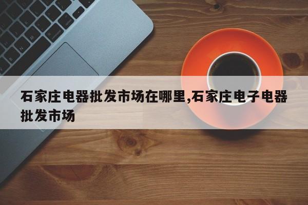 石家庄电器批发市场在哪里,石家庄电子电器批发市场