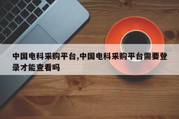 中国电科采购平台,中国电科采购平台需要登录才能查看吗