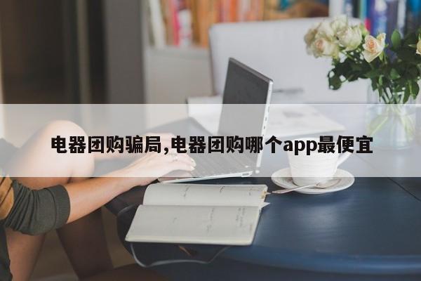 电器团购骗局,电器团购哪个app最便宜