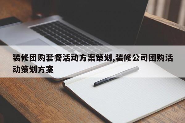 装修团购套餐活动方案策划,装修公司团购活动策划方案