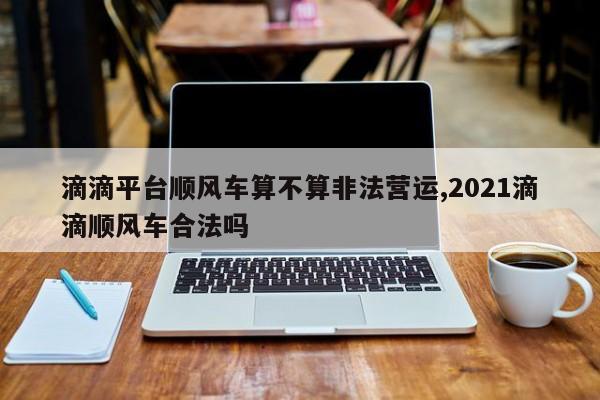 滴滴平台顺风车算不算非法营运,2021滴滴顺风车合法吗