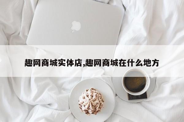 趣网商城实体店,趣网商城在什么地方