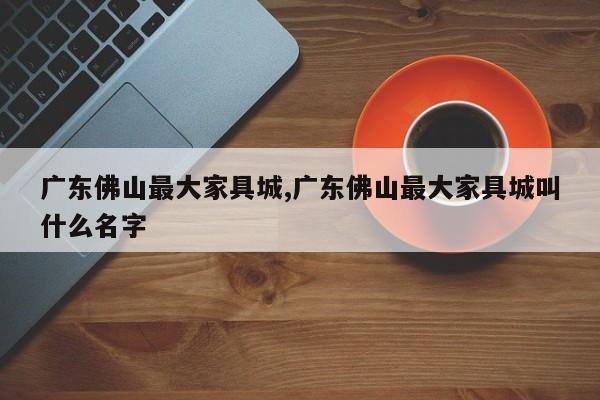 广东佛山最大家具城,广东佛山最大家具城叫什么名字