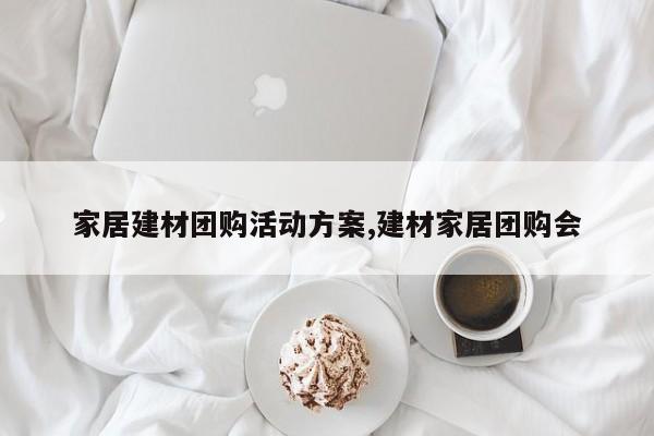 家居建材团购活动方案,建材家居团购会