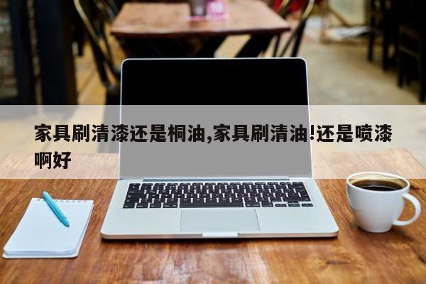 家具刷清漆还是桐油,家具刷清油!还是喷漆啊好