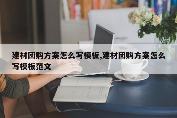 建材团购方案怎么写模板,建材团购方案怎么写模板范文